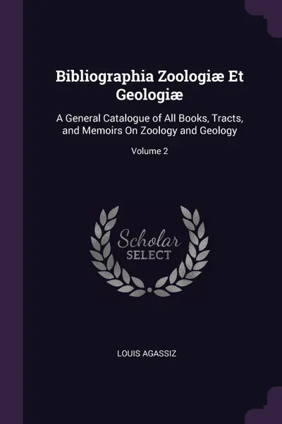 Обложка книги Bibliographia Zoologiae Et Geologiae. A General Catalogue of All Books, Tracts, and Memoirs On Zoology and Geology; Volume 2, Louis Agassiz