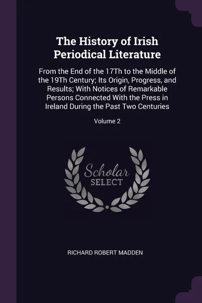 Обложка книги The History of Irish Periodical Literature. From the End of the 17Th to the Middle of the 19Th Century; Its Origin, Progress, and Results; With Notices of Remarkable Persons Connected With the Press in Ireland During the Past Two Centuries; Volume 2, Richard Robert Madden