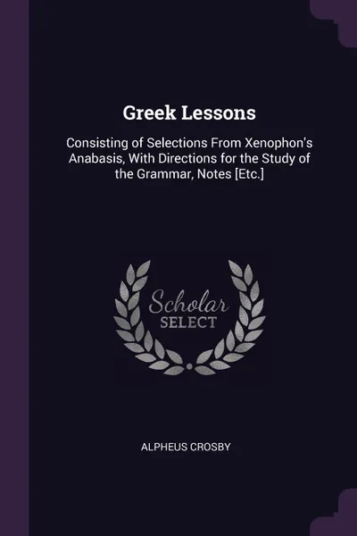 Обложка книги Greek Lessons. Consisting of Selections From Xenophon.s Anabasis, With Directions for the Study of the Grammar, Notes .Etc.., Alpheus Crosby