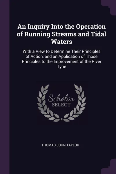 Обложка книги An Inquiry Into the Operation of Running Streams and Tidal Waters. With a View to Determine Their Principles of Action, and an Application of Those Principles to the Improvement of the River Tyne, Thomas John Taylor