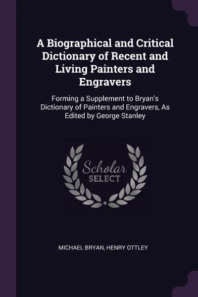 Обложка книги A Biographical and Critical Dictionary of Recent and Living Painters and Engravers. Forming a Supplement to Bryan.s Dictionary of Painters and Engravers, As Edited by George Stanley, Michael Bryan, Henry Ottley