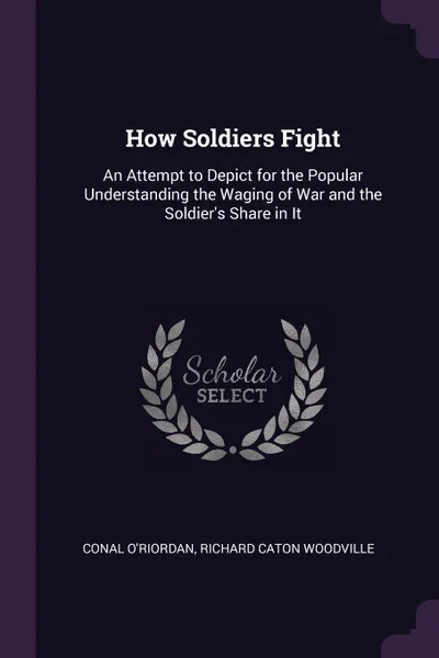 Обложка книги How Soldiers Fight. An Attempt to Depict for the Popular Understanding the Waging of War and the Soldier.s Share in It, Conal O'Riordan, Richard Caton Woodville
