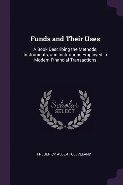 Обложка книги Funds and Their Uses. A Book Describing the Methods, Instruments, and Institutions Employed in Modern Financial Transactions, Frederick Albert Cleveland