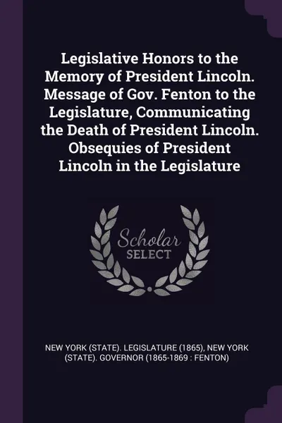 Обложка книги Legislative Honors to the Memory of President Lincoln. Message of Gov. Fenton to the Legislature, Communicating the Death of President Lincoln. Obsequies of President Lincoln in the Legislature, New York Governor