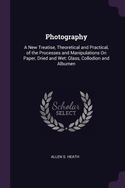 Обложка книги Photography. A New Treatise, Theoretical and Practical, of the Processes and Manipulations On Paper, Dried and Wet: Glass, Collodion and Albumen, Allen S. Heath