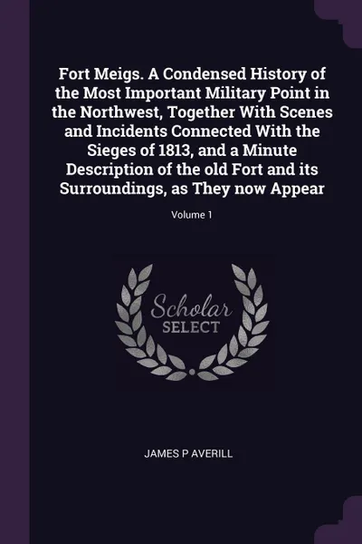 Обложка книги Fort Meigs. A Condensed History of the Most Important Military Point in the Northwest, Together With Scenes and Incidents Connected With the Sieges of 1813, and a Minute Description of the old Fort and its Surroundings, as They now Appear; Volume 1, James P Averill