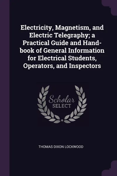Обложка книги Electricity, Magnetism, and Electric Telegraphy; a Practical Guide and Hand-book of General Information for Electrical Students, Operators, and Inspectors, Thomas Dixon Lockwood