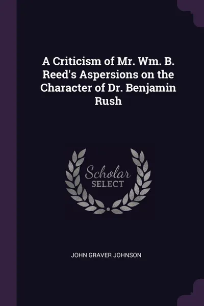 Обложка книги A Criticism of Mr. Wm. B. Reed.s Aspersions on the Character of Dr. Benjamin Rush, John Graver Johnson