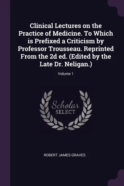Обложка книги Clinical Lectures on the Practice of Medicine. To Which is Prefixed a Criticism by Professor Trousseau. Reprinted From the 2d ed. (Edited by the Late Dr. Neligan.); Volume 1, Robert James Graves