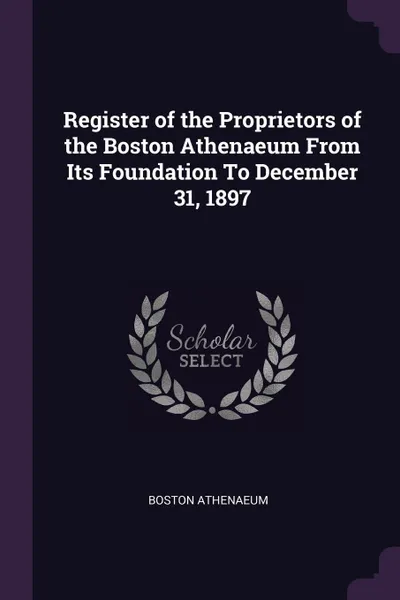 Обложка книги Register of the Proprietors of the Boston Athenaeum From Its Foundation To December 31, 1897, Boston Athenaeum