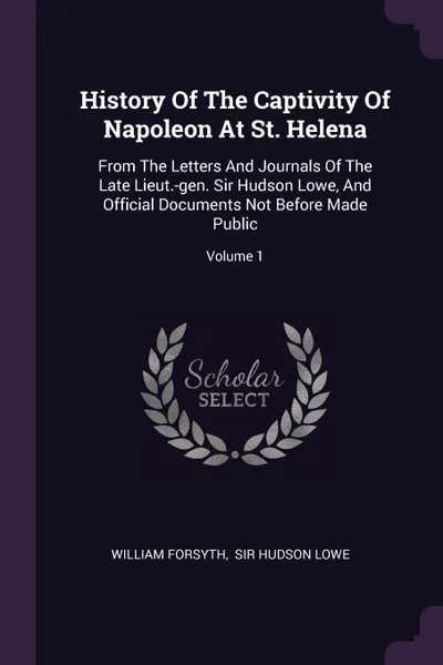 Обложка книги History Of The Captivity Of Napoleon At St. Helena. From The Letters And Journals Of The Late Lieut.-gen. Sir Hudson Lowe, And Official Documents Not Before Made Public; Volume 1, William Forsyth