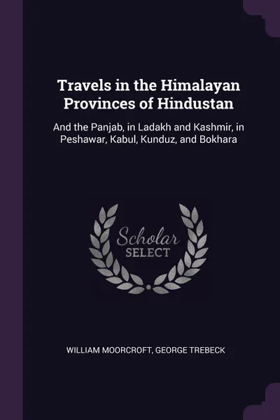 Обложка книги Travels in the Himalayan Provinces of Hindustan. And the Panjab, in Ladakh and Kashmir, in Peshawar, Kabul, Kunduz, and Bokhara, William Moorcroft, George Trebeck