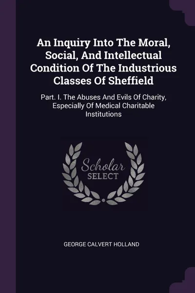 Обложка книги An Inquiry Into The Moral, Social, And Intellectual Condition Of The Industrious Classes Of Sheffield. Part. I. The Abuses And Evils Of Charity, Especially Of Medical Charitable Institutions, George Calvert Holland