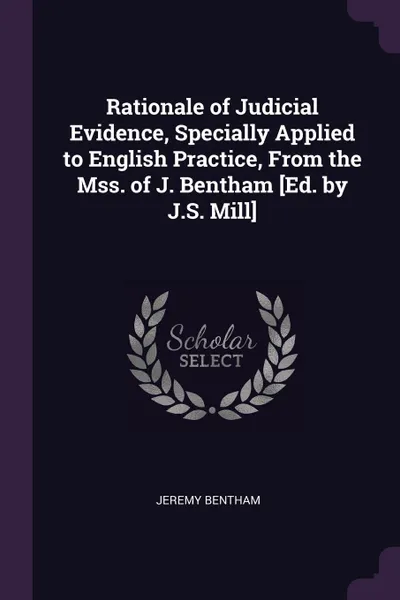 Обложка книги Rationale of Judicial Evidence, Specially Applied to English Practice, From the Mss. of J. Bentham .Ed. by J.S. Mill., Jeremy Bentham