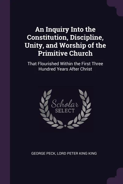 Обложка книги An Inquiry Into the Constitution, Discipline, Unity, and Worship of the Primitive Church. That Flourished Within the First Three Hundred Years After Christ, George Peck, Lord Peter King King