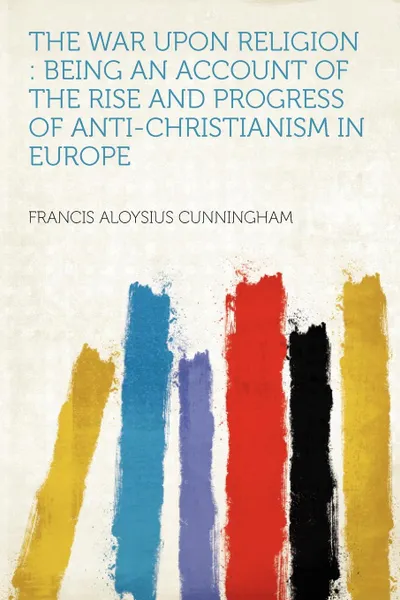 Обложка книги The War Upon Religion. Being an Account of the Rise and Progress of Anti-Christianism in Europe, Francis Aloysius Cunningham