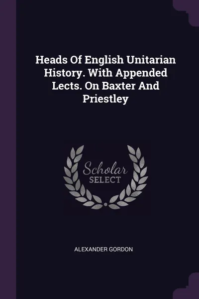 Обложка книги Heads Of English Unitarian History. With Appended Lects. On Baxter And Priestley, Alexander Gordon