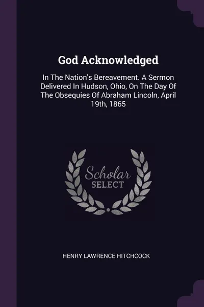 Обложка книги God Acknowledged. In The Nation.s Bereavement. A Sermon Delivered In Hudson, Ohio, On The Day Of The Obsequies Of Abraham Lincoln, April 19th, 1865, Henry Lawrence Hitchcock