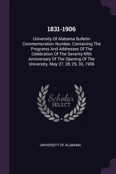 Обложка книги 1831-1906. University Of Alabama Bulletin Commemoration Number, Containing The Programs And Addresses Of The Celebration Of The Seventy-fifth Anniversary Of The Opening Of The University, May 27, 28, 29, 30, 1906, University of Alabama