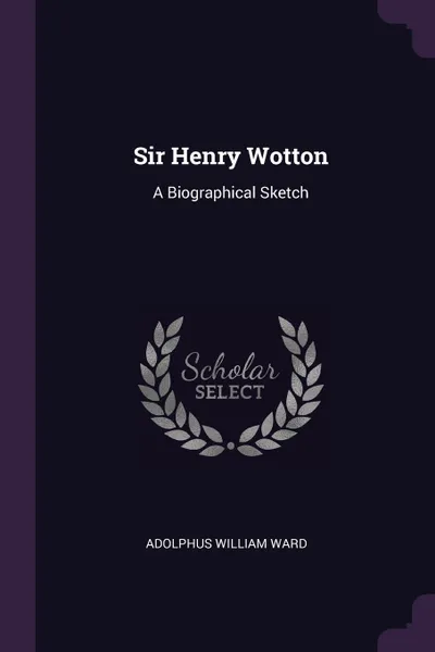 Обложка книги Sir Henry Wotton. A Biographical Sketch, Adolphus William Ward