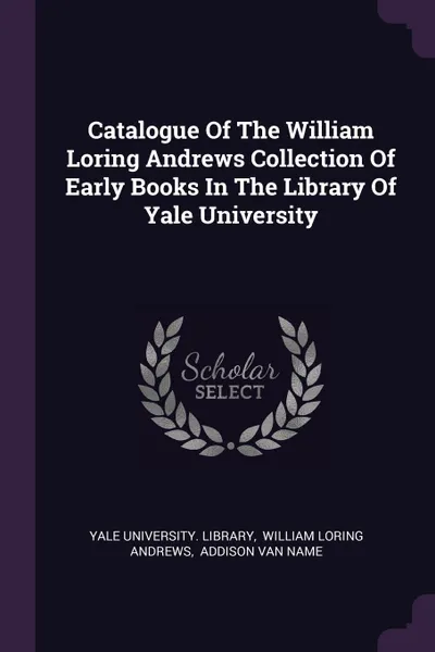 Обложка книги Catalogue Of The William Loring Andrews Collection Of Early Books In The Library Of Yale University, Yale University. Library