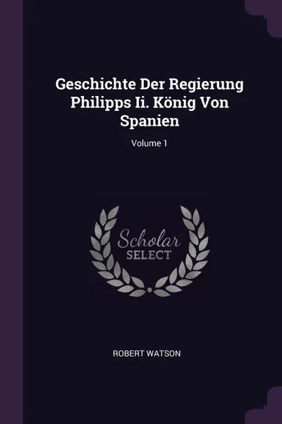 Обложка книги Geschichte Der Regierung Philipps Ii. Konig Von Spanien; Volume 1, Robert Watson