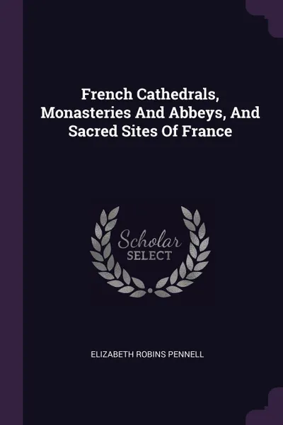 Обложка книги French Cathedrals, Monasteries And Abbeys, And Sacred Sites Of France, Elizabeth Robins Pennell