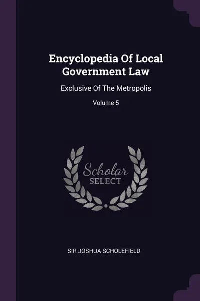 Обложка книги Encyclopedia Of Local Government Law. Exclusive Of The Metropolis; Volume 5, Sir Joshua Scholefield