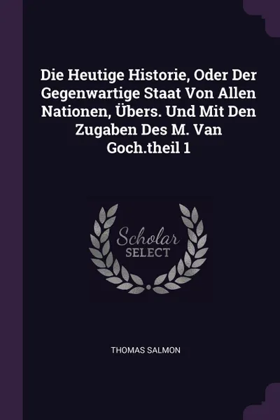 Обложка книги Die Heutige Historie, Oder Der Gegenwartige Staat Von Allen Nationen, Ubers. Und Mit Den Zugaben Des M. Van Goch.theil 1, Thomas Salmon