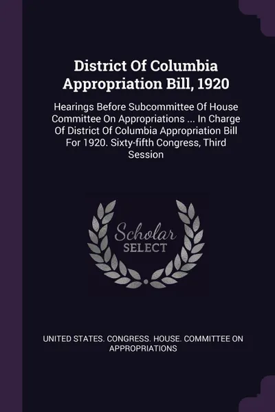 Обложка книги District Of Columbia Appropriation Bill, 1920. Hearings Before Subcommittee Of House Committee On Appropriations ... In Charge Of District Of Columbia Appropriation Bill For 1920. Sixty-fifth Congress, Third Session, 