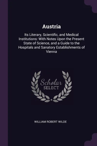 Обложка книги Austria. Its Literary, Scientific, and Medical Institutions: With Notes Upon the Present State of Science, and a Guide to the Hospitals and Sanatory Establishments of Vienna, William Robert Wilde