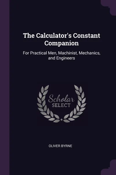 Обложка книги The Calculator.s Constant Companion. For Practical Men, Machinist, Mechanics, and Engineers, Oliver Byrne