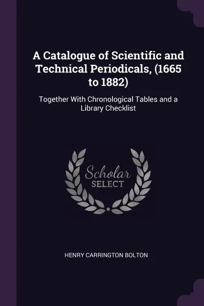 Обложка книги A Catalogue of Scientific and Technical Periodicals, (1665 to 1882). Together With Chronological Tables and a Library Checklist, Henry Carrington Bolton