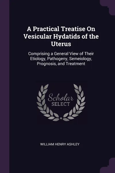 Обложка книги A Practical Treatise On Vesicular Hydatids of the Uterus. Comprising a General View of Their Etiology, Pathogeny, Semeiology, Prognosis, and Treatment, William Henry Ashley