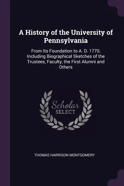 Обложка книги A History of the University of Pennsylvania. From Its Foundation to A. D. 1770; Including Biographical Sketches of the Trustees, Faculty, the First Alumni and Others, Thomas Harrison Montgomery