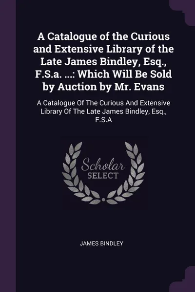 Обложка книги A Catalogue of the Curious and Extensive Library of the Late James Bindley, Esq., F.S.a. ... Which Will Be Sold by Auction by Mr. Evans: A Catalogue Of The Curious And Extensive Library Of The Late James Bindley, Esq., F.S.A, James Bindley