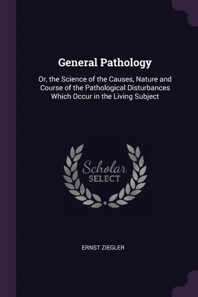 Обложка книги General Pathology. Or, the Science of the Causes, Nature and Course of the Pathological Disturbances Which Occur in the Living Subject, Ernst Ziegler