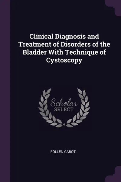 Обложка книги Clinical Diagnosis and Treatment of Disorders of the Bladder With Technique of Cystoscopy, Follen Cabot