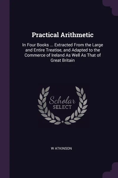 Обложка книги Practical Arithmetic. In Four Books ... Extracted From the Large and Entire Treatise, and Adapted to the Commerce of Ireland As Well As That of Great Britain, W Atkinson