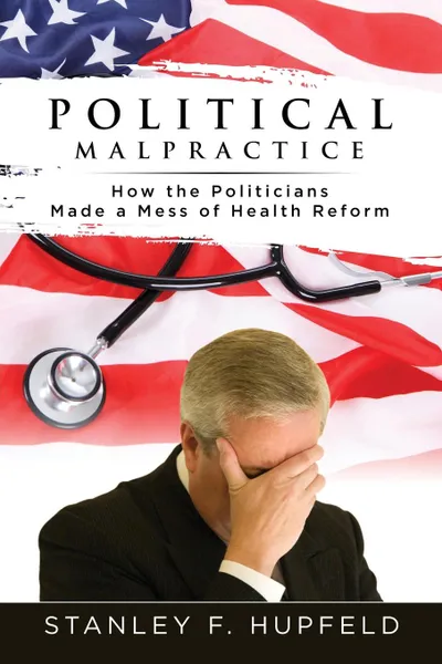 Обложка книги Political Malpractice. How the Politicians Made a Mess of Health Reform, Stanley F. Hupfeld