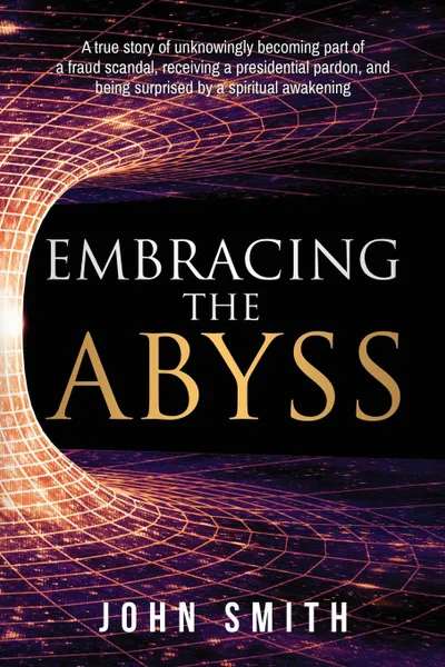 Обложка книги Embracing the Abyss. A true story of unknowingly becoming part of a fraud scandal, receiving a presidential pardon, and being surprised by a spiritual awakening, John Smith