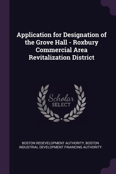 Обложка книги Application for Designation of the Grove Hall - Roxbury Commercial Area Revitalization District, Boston Redevelopment Authority, Boston Industrial Development Authority