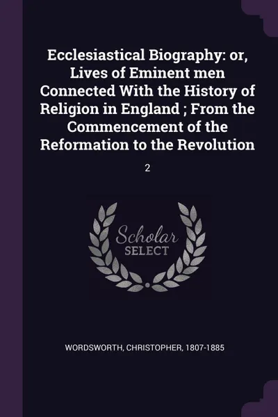 Обложка книги Ecclesiastical Biography. or, Lives of Eminent men Connected With the History of Religion in England ; From the Commencement of the Reformation to the Revolution: 2, Christopher Wordsworth