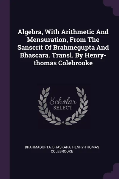 Обложка книги Algebra, With Arithmetic And Mensuration, From The Sanscrit Of Brahmegupta And Bhascara. Transl. By Henry-thomas Colebrooke, Bhaskara, Henry-Thomas Colebrooke