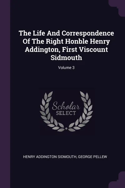 Обложка книги The Life And Correspondence Of The Right Honble Henry Addington, First Viscount Sidmouth; Volume 3, Henry Addington Sidmouth, George Pellew