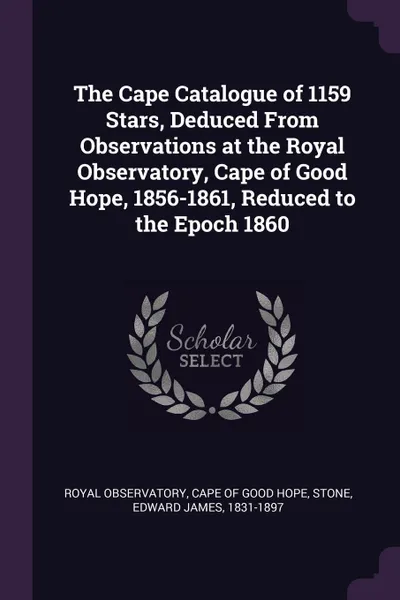 Обложка книги The Cape Catalogue of 1159 Stars, Deduced From Observations at the Royal Observatory, Cape of Good Hope, 1856-1861, Reduced to the Epoch 1860, Edward James Stone