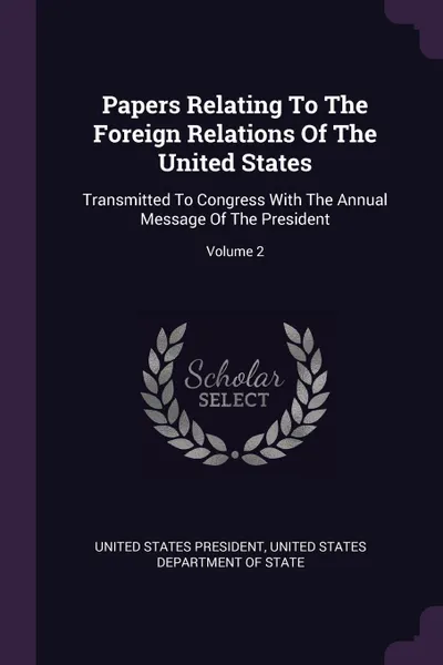 Обложка книги Papers Relating To The Foreign Relations Of The United States. Transmitted To Congress With The Annual Message Of The President; Volume 2, United States President