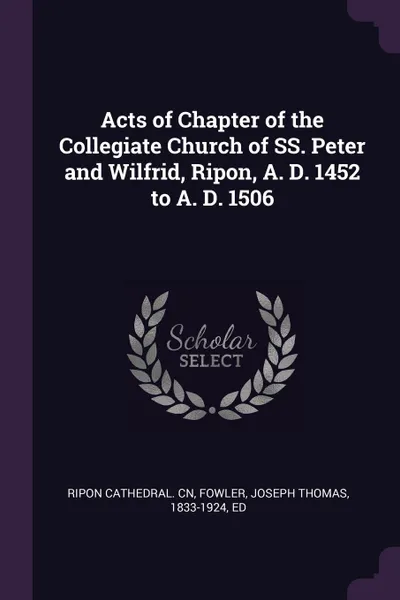 Обложка книги Acts of Chapter of the Collegiate Church of SS. Peter and Wilfrid, Ripon, A. D. 1452 to A. D. 1506, Ripon Cathedral. cn, Joseph Thomas Fowler