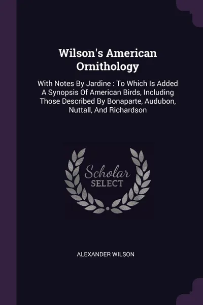 Обложка книги Wilson.s American Ornithology. With Notes By Jardine : To Which Is Added A Synopsis Of American Birds, Including Those Described By Bonaparte, Audubon, Nuttall, And Richardson, Alexander Wilson