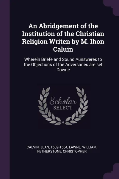 Обложка книги An Abridgement of the Institution of the Christian Religion Writen by M. Ihon Caluin. Wherein Briefe and Sound Aunsweres to the Objections of the Adversaries are set Downe, Jean Calvin, William Lawne, Christopher Fetherstone